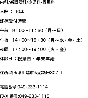 内科/循環器科/小児科/消火器科 入院 ： 10床 診療受付時間 午前　9：00～11：30（月～日） 午後　14：00～16：30（月・火・水・金・土） 夜間　17：00～19：30（火・金） 休診日 ：祝祭日のみ 住所:埼玉県川越市天沼新田307-1 電話番号:049-233-1114 FAX 番号:049-233-1115