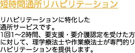 短時間通所リハビリテーション リハビリテーションに特化した
通所サービスです。
1回1～2時間、要支援・要介護認定を受けた方に対して、理学療法士や作業療法士が専門的リハビリテーションを提供します。